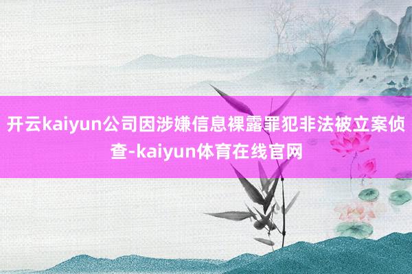 开云kaiyun公司因涉嫌信息裸露罪犯非法被立案侦查-kaiyun体育在线官网