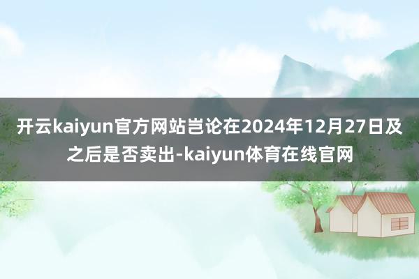 开云kaiyun官方网站岂论在2024年12月27日及之后是否卖出-kaiyun体育在线官网