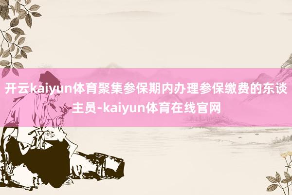 开云kaiyun体育聚集参保期内办理参保缴费的东谈主员-kaiyun体育在线官网