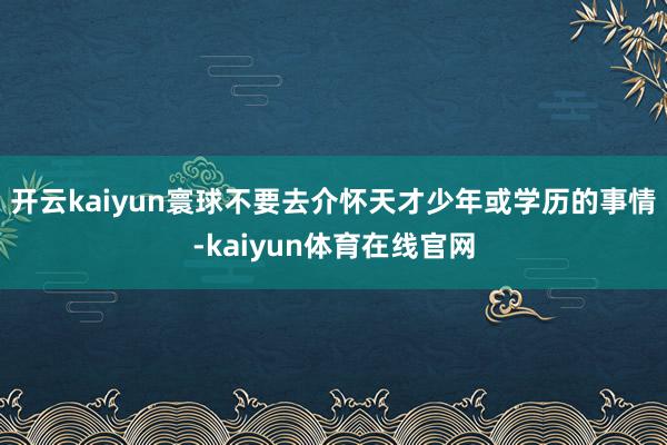 开云kaiyun寰球不要去介怀天才少年或学历的事情-kaiyun体育在线官网