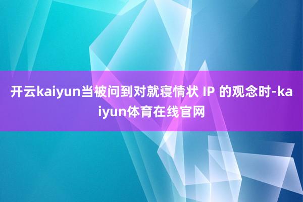 开云kaiyun当被问到对就寝情状 IP 的观念时-kaiyun体育在线官网