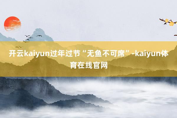 开云kaiyun过年过节“无鱼不可席”-kaiyun体育在线官网