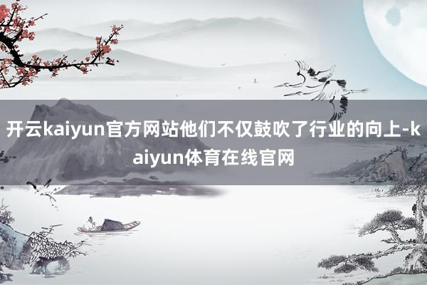 开云kaiyun官方网站他们不仅鼓吹了行业的向上-kaiyun体育在线官网