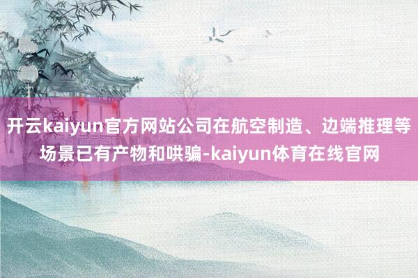 开云kaiyun官方网站公司在航空制造、边端推理等场景已有产物和哄骗-kaiyun体育在线官网