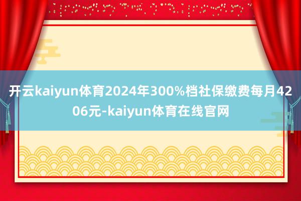 开云kaiyun体育2024年300%档社保缴费每月4206元-kaiyun体育在线官网