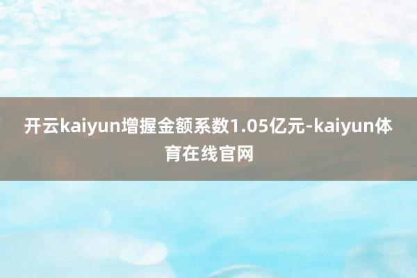 开云kaiyun增握金额系数1.05亿元-kaiyun体育在线官网