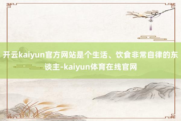 开云kaiyun官方网站是个生活、饮食非常自律的东谈主-kaiyun体育在线官网