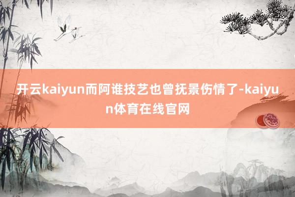 开云kaiyun而阿谁技艺也曾抚景伤情了-kaiyun体育在线官网