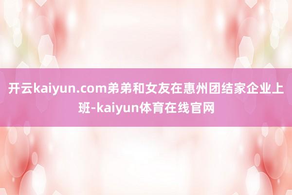 开云kaiyun.com弟弟和女友在惠州团结家企业上班-kaiyun体育在线官网