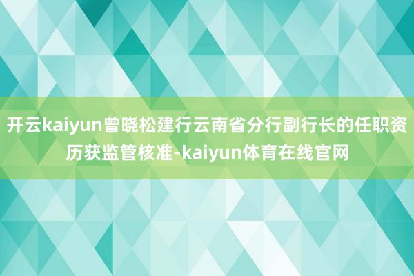 开云kaiyun曾晓松建行云南省分行副行长的任职资历获监管核准-kaiyun体育在线官网