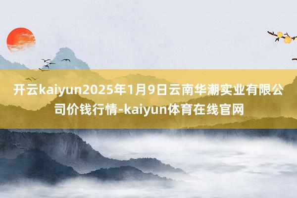 开云kaiyun2025年1月9日云南华潮实业有限公司价钱行情-kaiyun体育在线官网