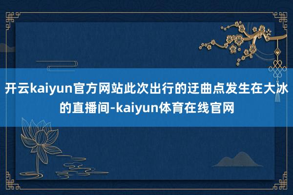 开云kaiyun官方网站此次出行的迂曲点发生在大冰的直播间-kaiyun体育在线官网