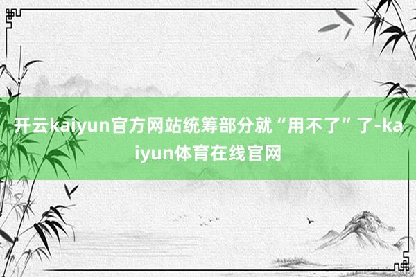 开云kaiyun官方网站统筹部分就“用不了”了-kaiyun体育在线官网