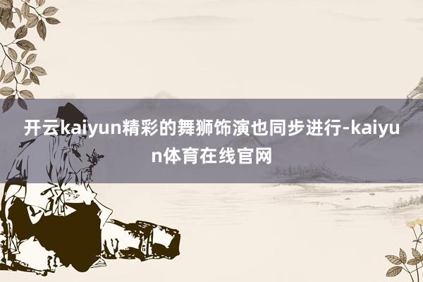 开云kaiyun精彩的舞狮饰演也同步进行-kaiyun体育在线官网