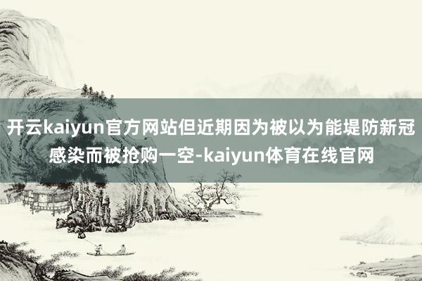 开云kaiyun官方网站但近期因为被以为能堤防新冠感染而被抢购一空-kaiyun体育在线官网
