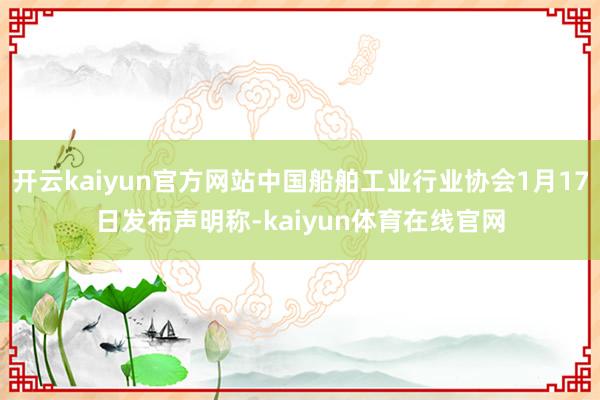 开云kaiyun官方网站中国船舶工业行业协会1月17日发布声明称-kaiyun体育在线官网