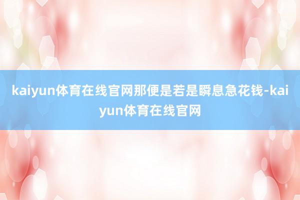 kaiyun体育在线官网那便是若是瞬息急花钱-kaiyun体育在线官网