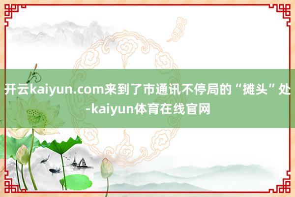 开云kaiyun.com来到了市通讯不停局的“摊头”处-kaiyun体育在线官网