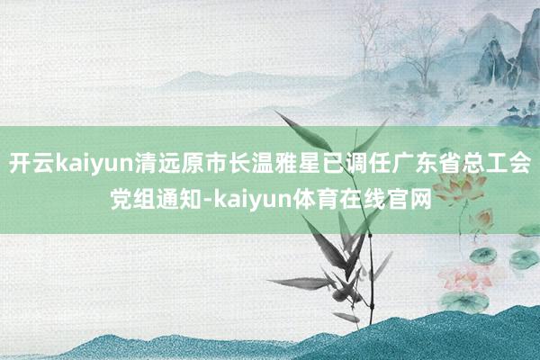开云kaiyun清远原市长温雅星已调任广东省总工会党组通知-kaiyun体育在线官网