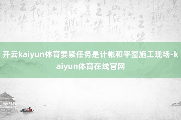开云kaiyun体育要紧任务是计帐和平整施工现场-kaiyun体育在线官网