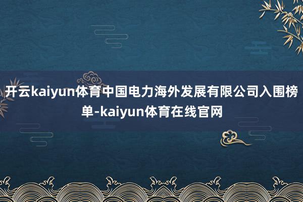 开云kaiyun体育中国电力海外发展有限公司入围榜单-kaiyun体育在线官网