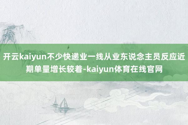 开云kaiyun不少快递业一线从业东说念主员反应近期单量增长较着-kaiyun体育在线官网