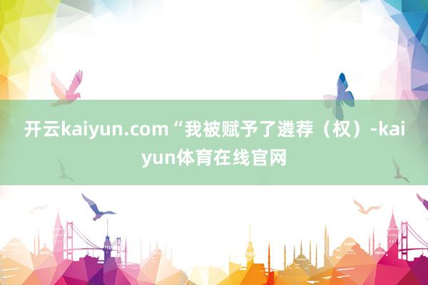 开云kaiyun.com “我被赋予了遴荐(权)-kaiyun体育在线官网