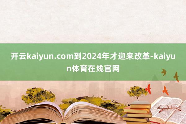 开云kaiyun.com到2024年才迎来改革-kaiyun体育在线官网