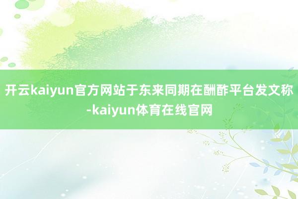 开云kaiyun官方网站于东来同期在酬酢平台发文称-kaiyun体育在线官网