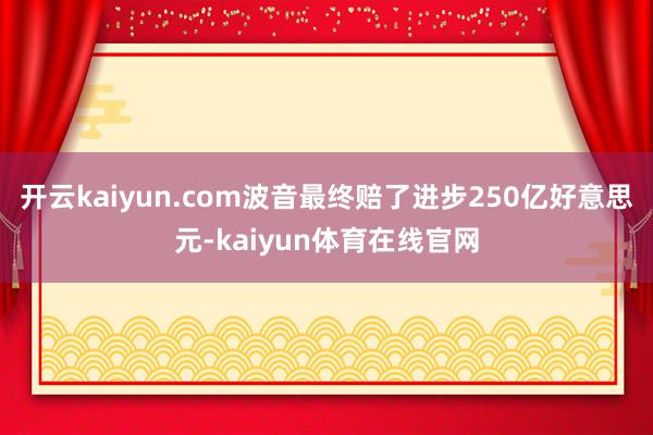 开云kaiyun.com波音最终赔了进步250亿好意思元-kaiyun体育在线官网