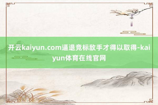 开云kaiyun.com逼退竞标敌手才得以取得-kaiyun体育在线官网