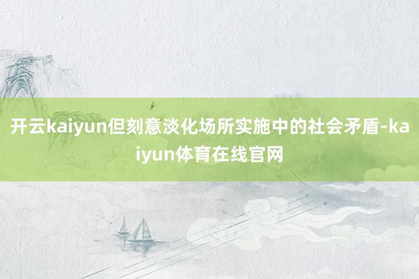 开云kaiyun但刻意淡化场所实施中的社会矛盾-kaiyun体育在线官网