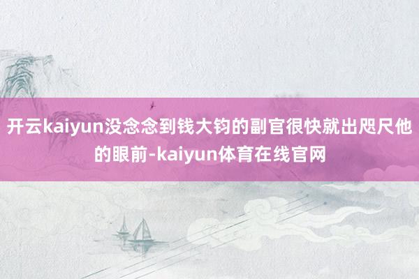 开云kaiyun没念念到钱大钧的副官很快就出咫尺他的眼前-kaiyun体育在线官网