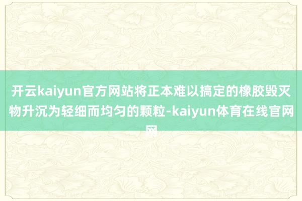 开云kaiyun官方网站将正本难以搞定的橡胶毁灭物升沉为轻细而均匀的颗粒-kaiyun体育在线官网