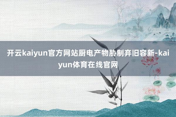 开云kaiyun官方网站厨电产物胁制弃旧容新-kaiyun体育在线官网