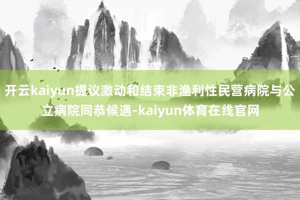 开云kaiyun提议激动和结束非渔利性民营病院与公立病院同恭候遇-kaiyun体育在线官网