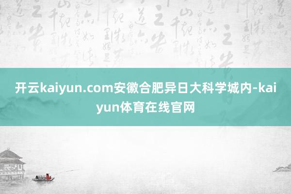 开云kaiyun.com安徽合肥异日大科学城内-kaiyun体育在线官网