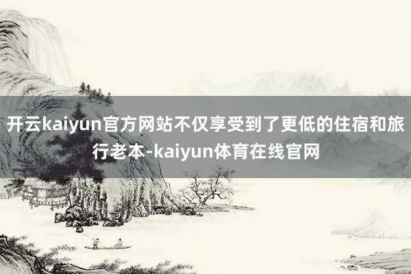 开云kaiyun官方网站不仅享受到了更低的住宿和旅行老本-kaiyun体育在线官网