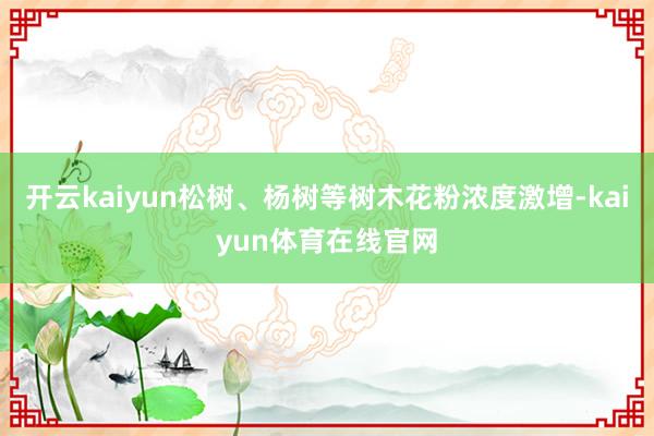 开云kaiyun松树、杨树等树木花粉浓度激增-kaiyun体育在线官网