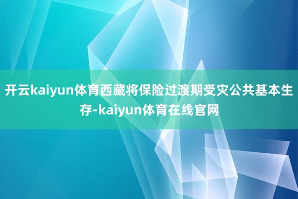 开云kaiyun体育西藏将保险过渡期受灾公共基本生存-kaiyun体育在线官网