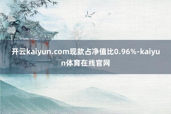 开云kaiyun.com现款占净值比0.96%-kaiyun体育在线官网