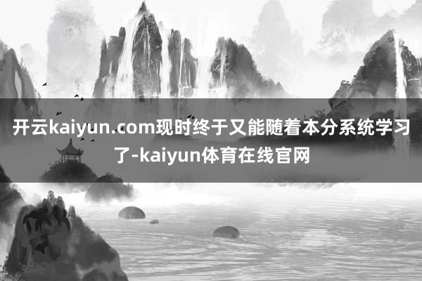 开云kaiyun.com现时终于又能随着本分系统学习了-kaiyun体育在线官网