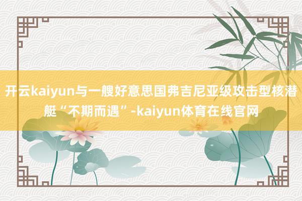 开云kaiyun与一艘好意思国弗吉尼亚级攻击型核潜艇“不期而遇”-kaiyun体育在线官网