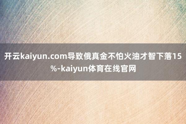 开云kaiyun.com导致俄真金不怕火油才智下落15%-kaiyun体育在线官网