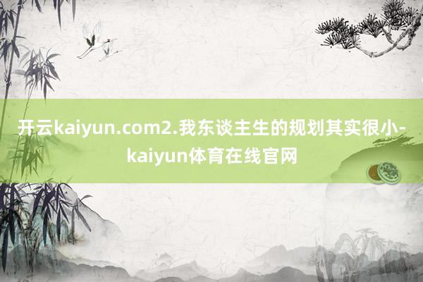 开云kaiyun.com2.我东谈主生的规划其实很小-kaiyun体育在线官网