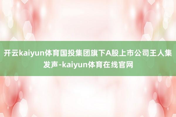开云kaiyun体育国投集团旗下A股上市公司王人集发声-kaiyun体育在线官网