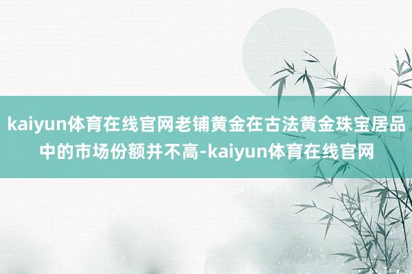 kaiyun体育在线官网老铺黄金在古法黄金珠宝居品中的市场份额并不高-kaiyun体育在线官网