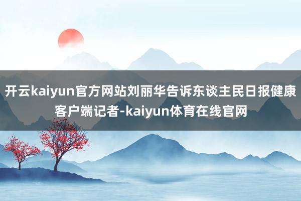 开云kaiyun官方网站刘丽华告诉东谈主民日报健康客户端记者-kaiyun体育在线官网