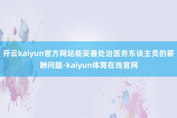 开云kaiyun官方网站能妥善处治医务东谈主员的薪酬问题-kaiyun体育在线官网