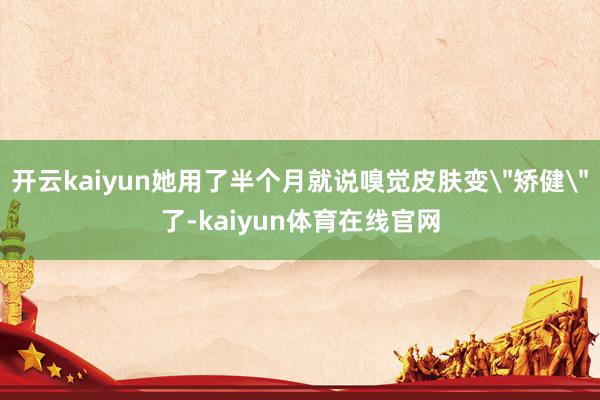 开云kaiyun她用了半个月就说嗅觉皮肤变＂矫健＂了-kaiyun体育在线官网